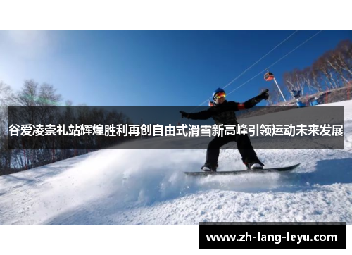 谷爱凌崇礼站辉煌胜利再创自由式滑雪新高峰引领运动未来发展