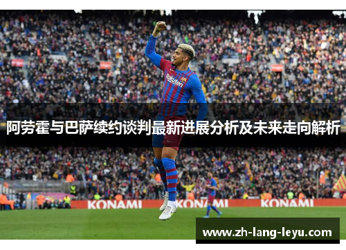 阿劳霍与巴萨续约谈判最新进展分析及未来走向解析