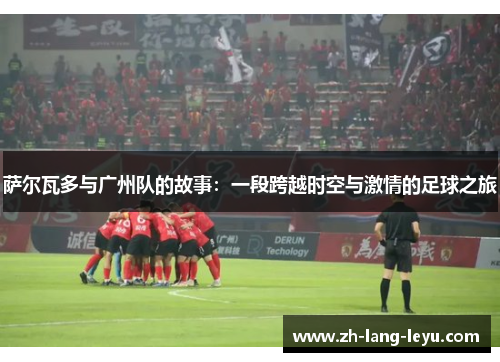 萨尔瓦多与广州队的故事：一段跨越时空与激情的足球之旅