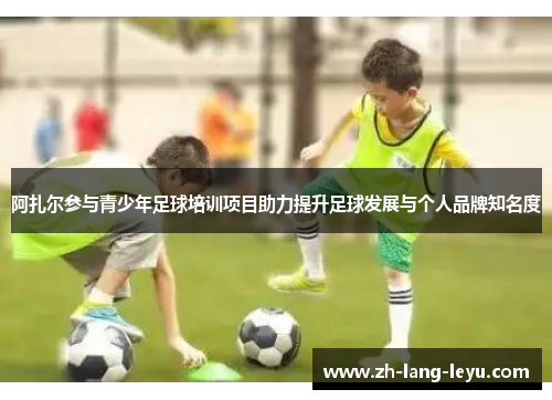 阿扎尔参与青少年足球培训项目助力提升足球发展与个人品牌知名度