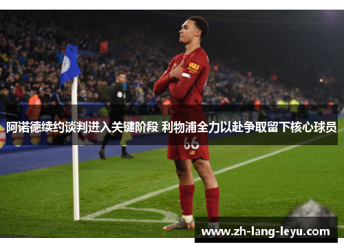 阿诺德续约谈判进入关键阶段 利物浦全力以赴争取留下核心球员