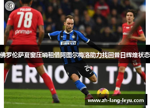 佛罗伦萨夏窗压哨租借阿图尔梅洛助力找回昔日辉煌状态