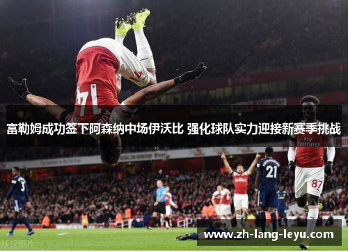 富勒姆成功签下阿森纳中场伊沃比 强化球队实力迎接新赛季挑战