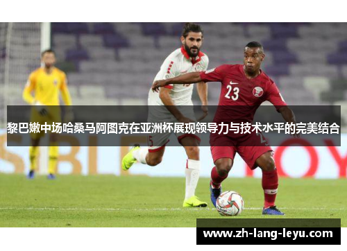 黎巴嫩中场哈桑马阿图克在亚洲杯展现领导力与技术水平的完美结合